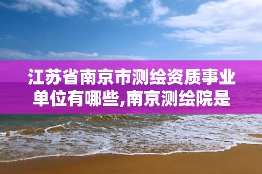 江蘇省南京市測繪資質事業單位有哪些,南京測繪院是事業單位嗎。