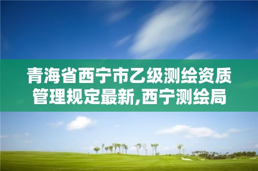 青海省西寧市乙級測繪資質管理規定最新,西寧測繪局招聘。