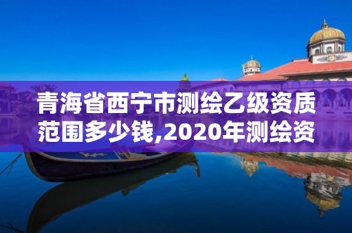 青海省西寧市測繪乙級資質范圍多少錢,2020年測繪資質乙級需要什么條件。