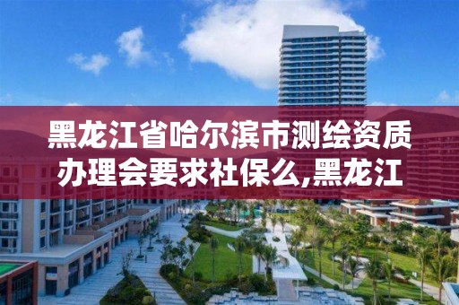 黑龍江省哈爾濱市測繪資質辦理會要求社保么,黑龍江省測繪資質延期通知。