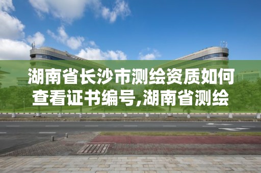 湖南省長沙市測繪資質如何查看證書編號,湖南省測繪資質申請公示。