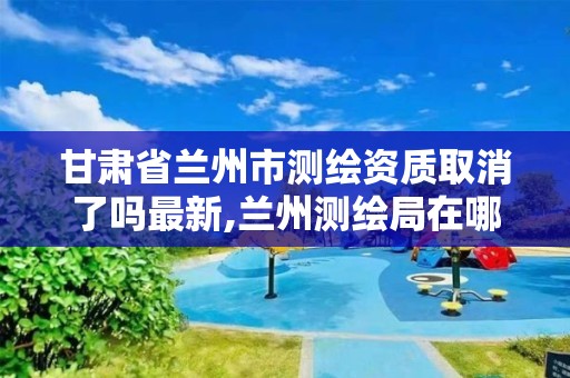 甘肅省蘭州市測繪資質取消了嗎最新,蘭州測繪局在哪兒。