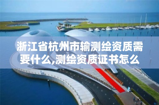 浙江省杭州市輸測繪資質需要什么,測繪資質證書怎么辦理。