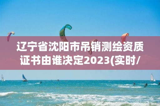 遼寧省沈陽市吊銷測繪資質證書由誰決定2023(實時/更新中)