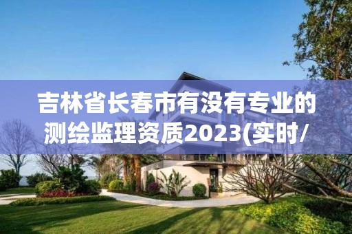 吉林省長春市有沒有專業(yè)的測繪監(jiān)理資質(zhì)2023(實時/更新中)