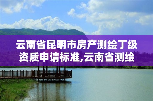 云南省昆明市房產測繪丁級資質申請標準,云南省測繪甲級單位。