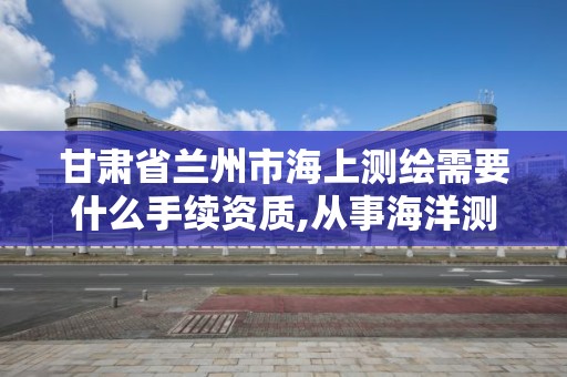 甘肅省蘭州市海上測繪需要什么手續資質,從事海洋測繪的工資一般多少。