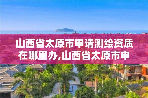 山西省太原市申請測繪資質在哪里辦,山西省太原市申請測繪資質在哪里辦。