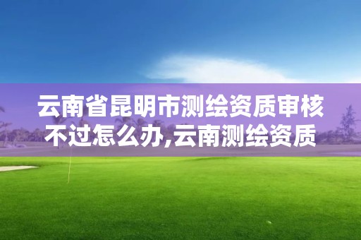 云南省昆明市測繪資質審核不過怎么辦,云南測繪資質管理平臺查詢。