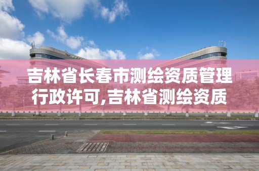 吉林省長春市測繪資質管理行政許可,吉林省測繪資質延期。