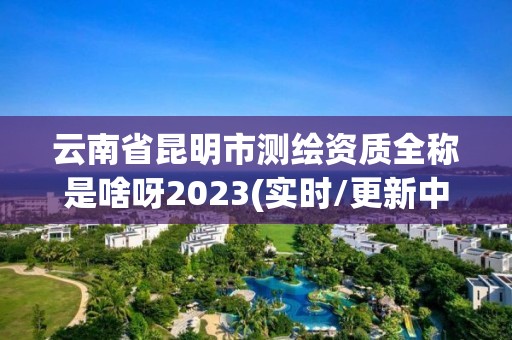 云南省昆明市測繪資質(zhì)全稱是啥呀2023(實(shí)時(shí)/更新中)