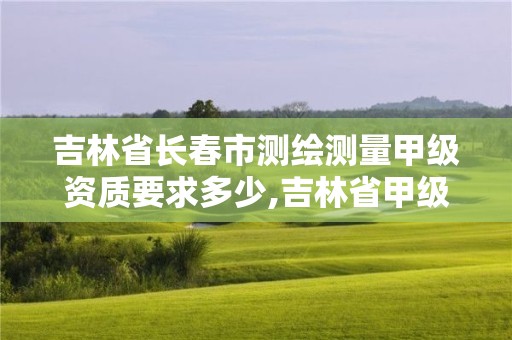 吉林省長春市測繪測量甲級資質要求多少,吉林省甲級測繪單位名單。