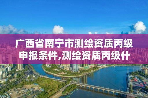 廣西省南寧市測繪資質丙級申報條件,測繪資質丙級什么意思。