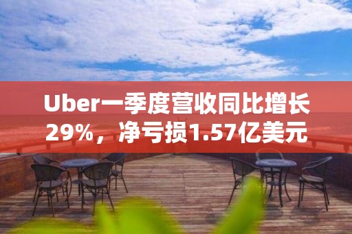 Uber一季度營收同比增長29%，凈虧損1.57億美元