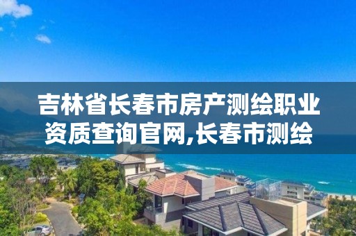 吉林省長春市房產測繪職業資質查詢官網,長春市測繪院官網。