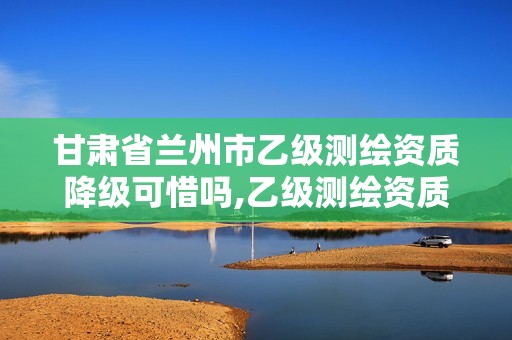 甘肅省蘭州市乙級測繪資質(zhì)降級可惜嗎,乙級測繪資質(zhì)延期公告。