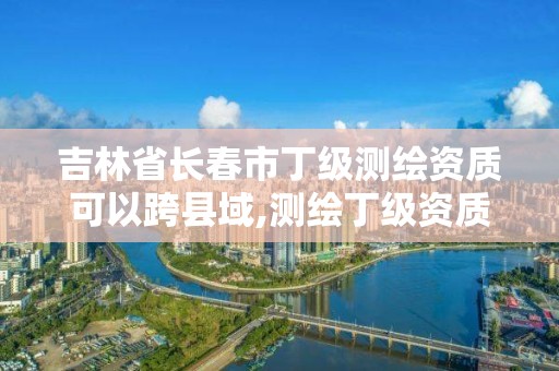 吉林省長春市丁級測繪資質可以跨縣域,測繪丁級資質條件。