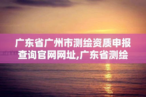 廣東省廣州市測繪資質申報查詢官網網址,廣東省測繪資質辦理流程。