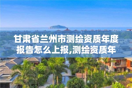 甘肅省蘭州市測繪資質年度報告怎么上報,測繪資質年度報告在哪個平臺上。