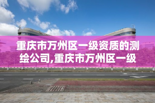 重慶市萬州區一級資質的測繪公司,重慶市萬州區一級資質的測繪公司有哪些。