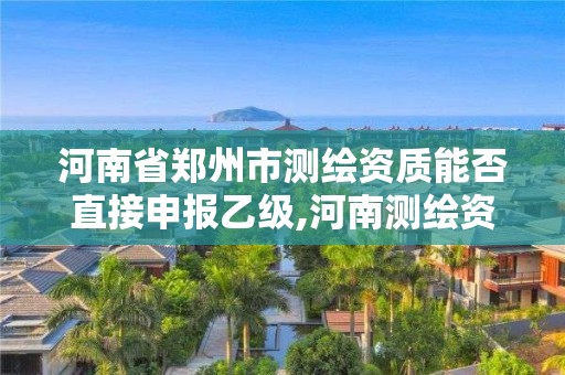 河南省鄭州市測繪資質能否直接申報乙級,河南測繪資質代辦。