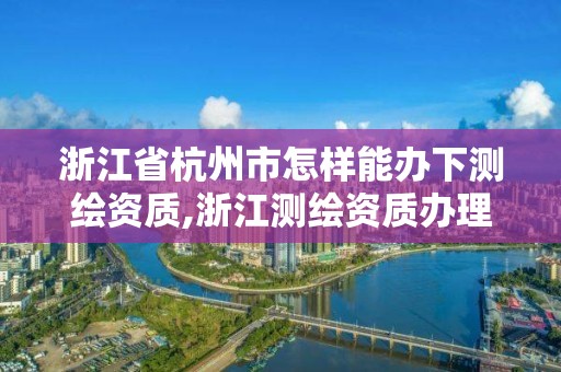 浙江省杭州市怎樣能辦下測繪資質,浙江測繪資質辦理流程。