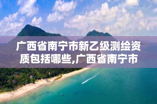 廣西省南寧市新乙級測繪資質包括哪些,廣西省南寧市新乙級測繪資質包括哪些企業。