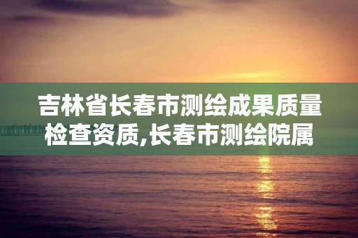 吉林省長春市測繪成果質量檢查資質,長春市測繪院屬于什么單位。