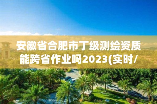 安徽省合肥市丁級測繪資質能跨省作業嗎2023(實時/更新中)