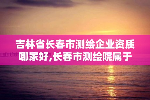 吉林省長春市測繪企業(yè)資質(zhì)哪家好,長春市測繪院屬于什么單位。