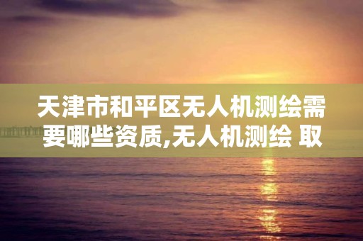 天津市和平區無人機測繪需要哪些資質,無人機測繪 取得職業資格證條件。