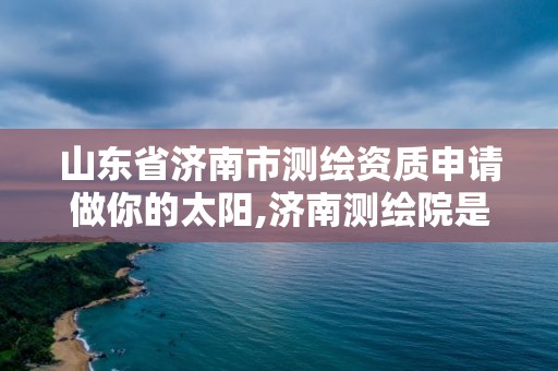 山東省濟南市測繪資質申請做你的太陽,濟南測繪院是什么單位。