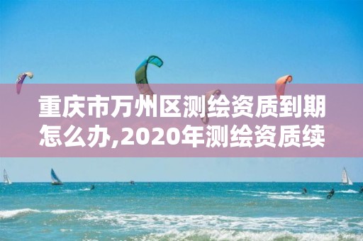 重慶市萬州區測繪資質到期怎么辦,2020年測繪資質續期怎么辦理。