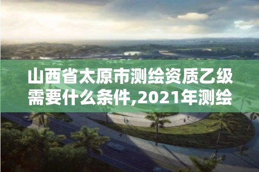 山西省太原市測繪資質(zhì)乙級需要什么條件,2021年測繪資質(zhì)乙級人員要求。