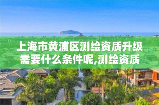 上海市黃浦區測繪資質升級需要什么條件呢,測繪資質升級需要幾年。