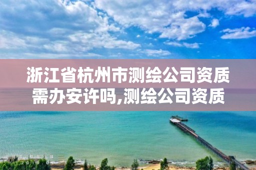 浙江省杭州市測繪公司資質需辦安許嗎,測繪公司資質辦理條件。