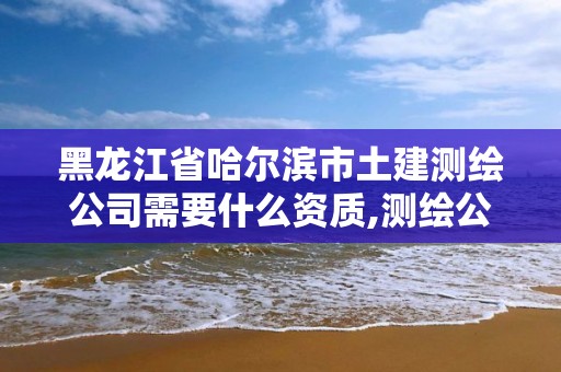 黑龍江省哈爾濱市土建測繪公司需要什么資質,測繪公司資質辦理需要些什么人員。