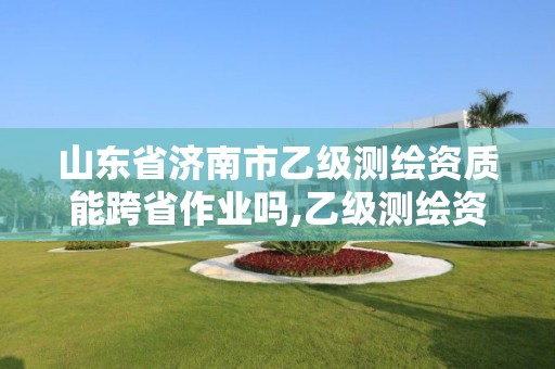 山東省濟南市乙級測繪資質能跨省作業嗎,乙級測繪資質可以跨省作業嗎。