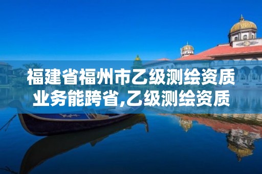 福建省福州市乙級測繪資質業務能跨省,乙級測繪資質可以跨省作業嗎。