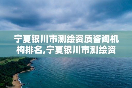 寧夏銀川市測繪資質咨詢機構排名,寧夏銀川市測繪資質咨詢機構排名第幾。