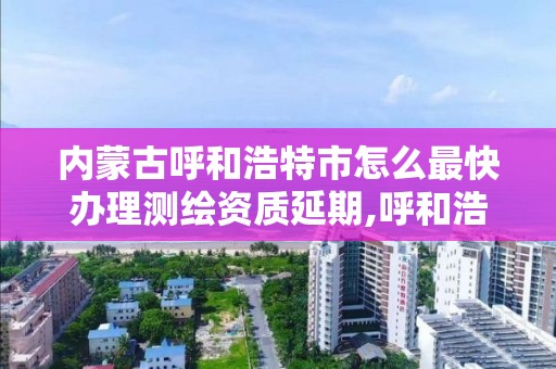 內蒙古呼和浩特市怎么最快辦理測繪資質延期,呼和浩特市測繪公司電話。