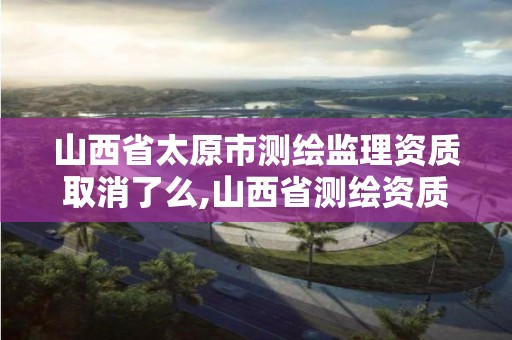 山西省太原市測繪監理資質取消了么,山西省測繪資質2020。