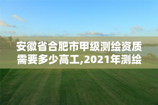 安徽省合肥市甲級測繪資質需要多少高工,2021年測繪甲級資質申報條件。