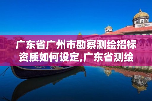 廣東省廣州市勘察測繪招標資質如何設定,廣東省測繪資質辦理流程。