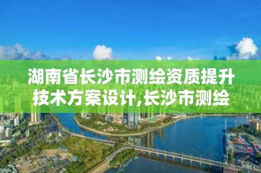 湖南省長沙市測繪資質提升技術方案設計,長沙市測繪資質單位名單。