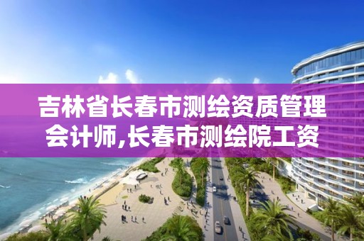 吉林省長春市測繪資質管理會計師,長春市測繪院工資待遇。