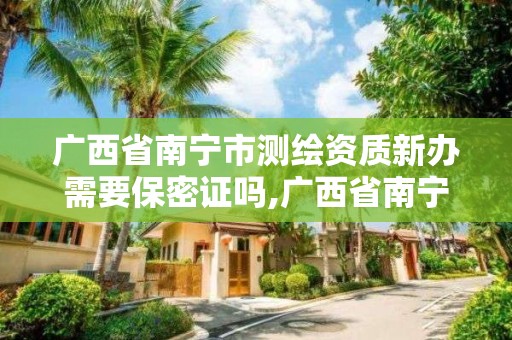 廣西省南寧市測繪資質新辦需要保密證嗎,廣西省南寧市測繪資質新辦需要保密證嗎現在。