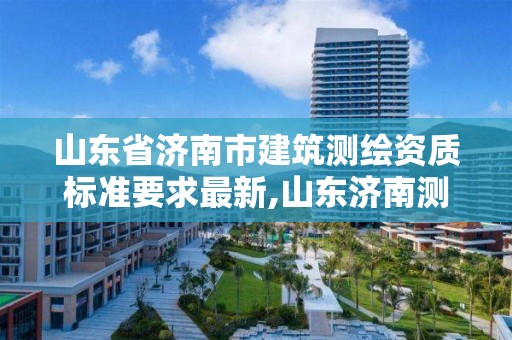 山東省濟南市建筑測繪資質標準要求最新,山東濟南測繪公司有哪些。