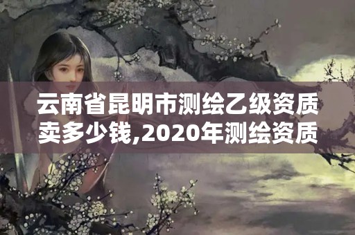 云南省昆明市測繪乙級資質(zhì)賣多少錢,2020年測繪資質(zhì)乙級需要什么條件。