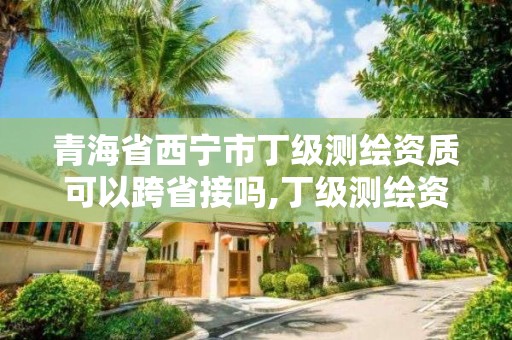 青海省西寧市丁級測繪資質可以跨省接嗎,丁級測繪資質要求。